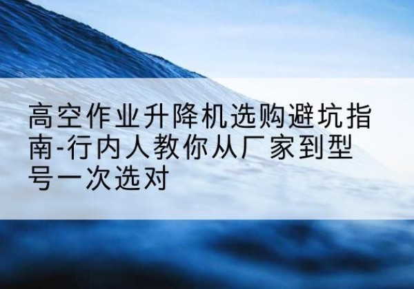 汕头升降平台厂家-高空作业升降机选购避坑指南-行内人教你从厂家到型号一次选对