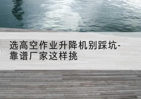 汕头剪叉式升降机厂家-选高空作业升降机别踩坑-靠谱厂家这样挑