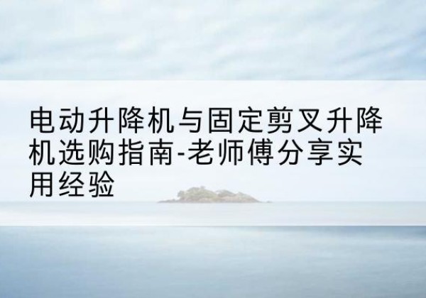 汕头电动升降机怎么选-电动升降机与固定剪叉升降机选购指南-老师傅分享实用经验