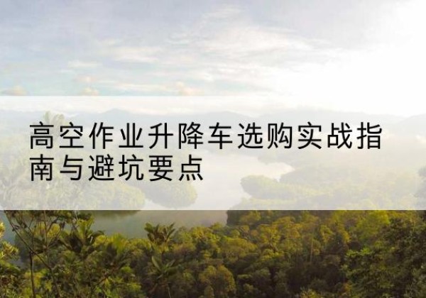 汕头升降车怎么选-高空作业升降车选购实战指南与避坑要点