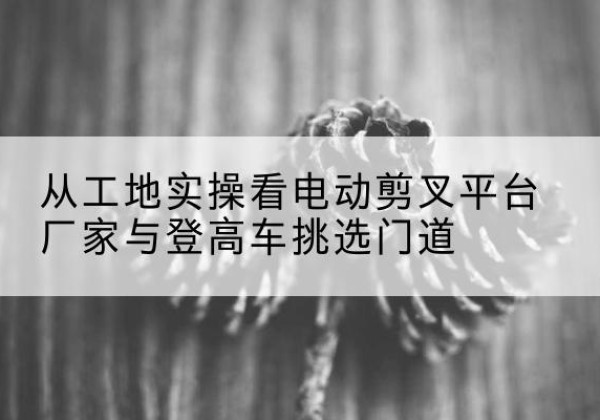汕头电动剪叉升降平台厂家-从工地实操看电动剪叉平台厂家与登高车挑选门道