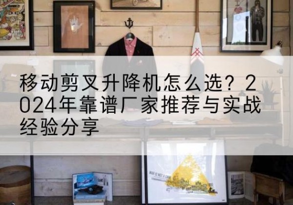 汕头升降平台厂家推荐-移动剪叉升降机怎么选？2024年靠谱厂家推荐与实战经验分享